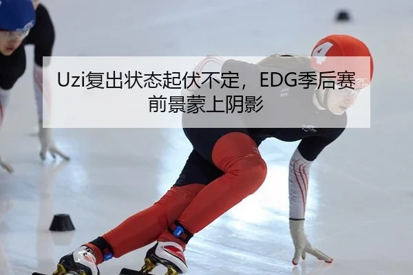Uzi复出状态起伏不定，EDG季后赛前景蒙上阴影