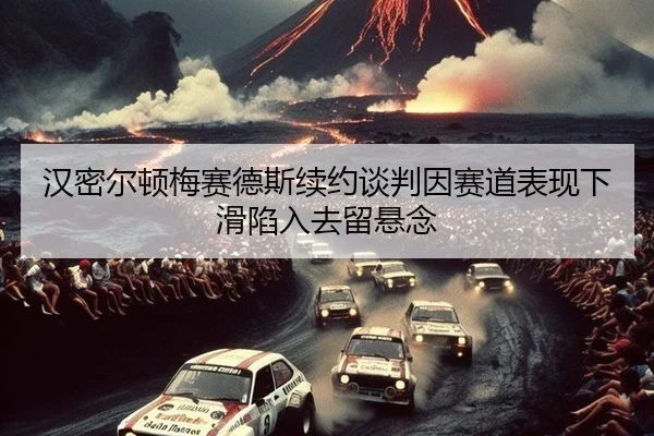 汉密尔顿梅赛德斯续约谈判因赛道表现下滑陷入去留悬念